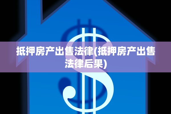 抵押房产出售法律(抵押房产出售法律后果)