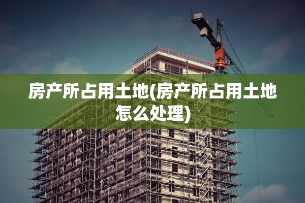房产所占用土地(房产所占用土地怎么处理)