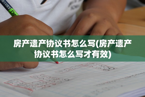 房产遗产协议书怎么写(房产遗产协议书怎么写才有效)