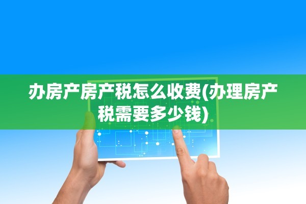 办房产房产税怎么收费(办理房产税需要多少钱)