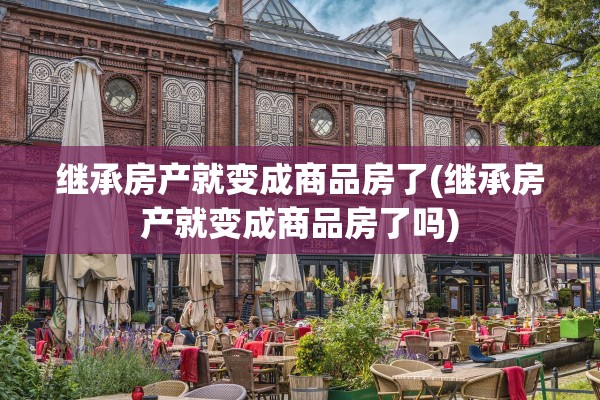 继承房产就变成商品房了(继承房产就变成商品房了吗)