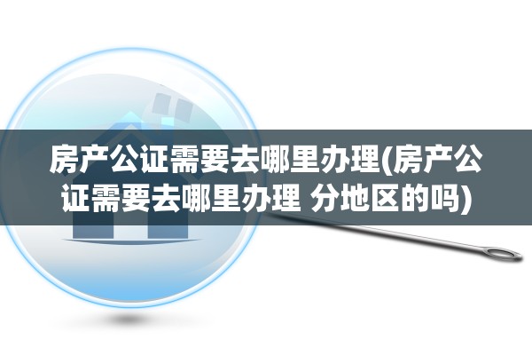 房产公证需要去哪里办理(房产公证需要去哪里办理 分地区的吗)