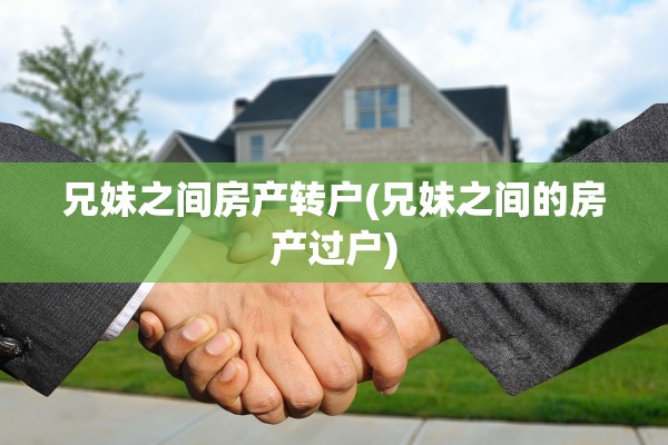 兄妹之间房产转户(兄妹之间的房产过户)