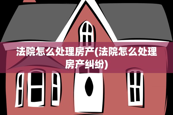 法院怎么处理房产(法院怎么处理房产纠纷)