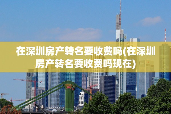 在深圳房产转名要收费吗(在深圳房产转名要收费吗现在)