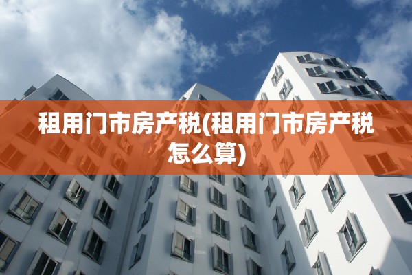 租用门市房产税(租用门市房产税怎么算)