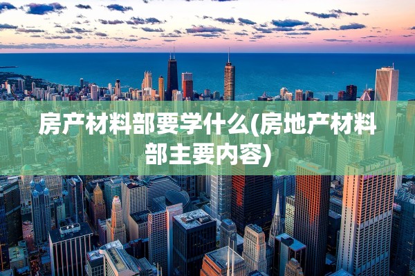 房产材料部要学什么(房地产材料部主要内容)