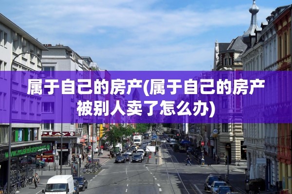 属于自己的房产(属于自己的房产被别人卖了怎么办)