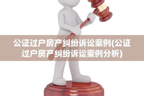 公证过户房产纠纷诉讼案例(公证过户房产纠纷诉讼案例分析)