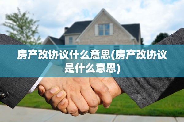 房产改协议什么意思(房产改协议是什么意思)