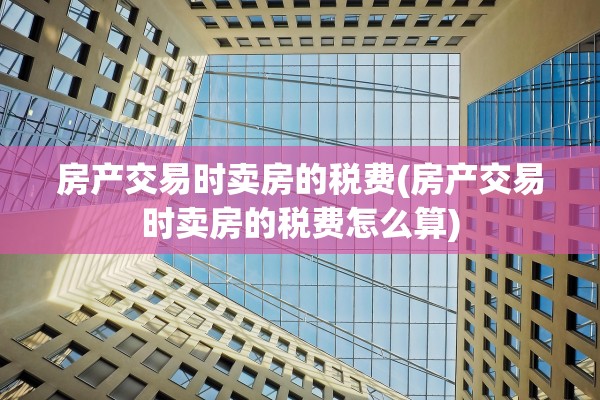 房产交易时卖房的税费(房产交易时卖房的税费怎么算)