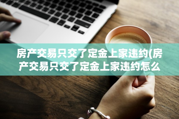 房产交易只交了定金上家违约(房产交易只交了定金上家违约怎么办)