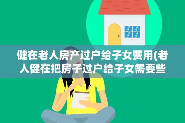 健在老人房产过户给子女费用(老人健在把房子过户给子女需要些什么东西)