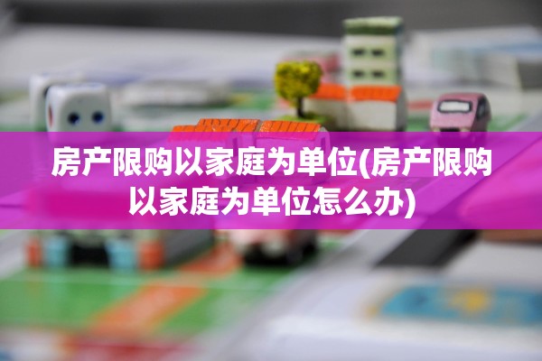 房产限购以家庭为单位(房产限购以家庭为单位怎么办)