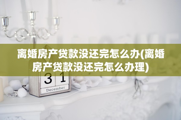 离婚房产贷款没还完怎么办(离婚房产贷款没还完怎么办理)