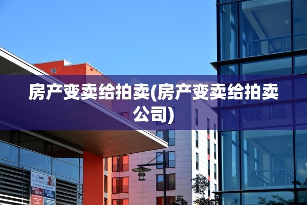 房产变卖给拍卖(房产变卖给拍卖公司)