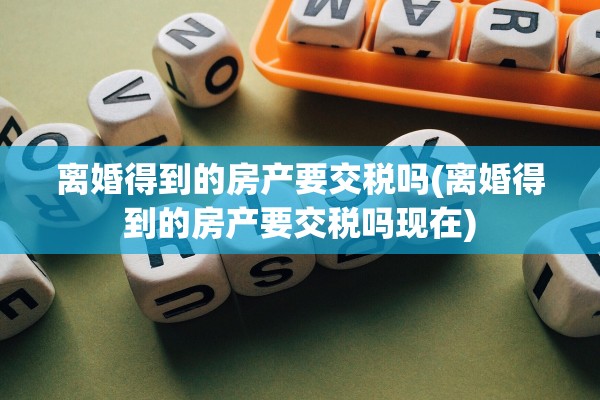 离婚得到的房产要交税吗(离婚得到的房产要交税吗现在)