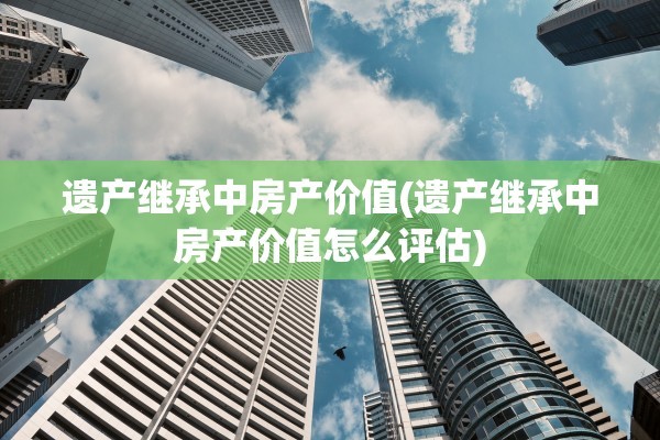 遗产继承中房产价值(遗产继承中房产价值怎么评估)