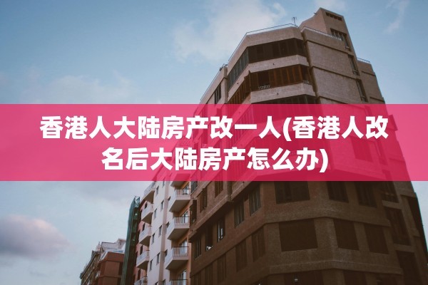 香港人大陆房产改一人(香港人改名后大陆房产怎么办)