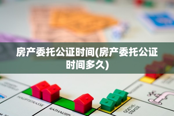 房产委托公证时间(房产委托公证时间多久)