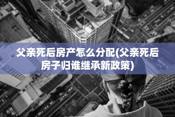 父亲死后房产怎么分配(父亲死后房子归谁继承新政策)