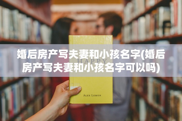 婚后房产写夫妻和小孩名字(婚后房产写夫妻和小孩名字可以吗)