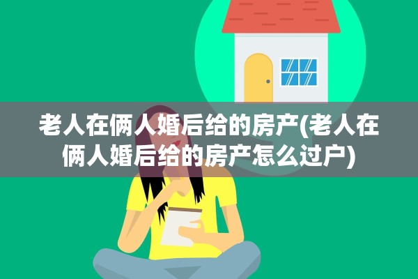 老人在俩人婚后给的房产(老人在俩人婚后给的房产怎么过户)