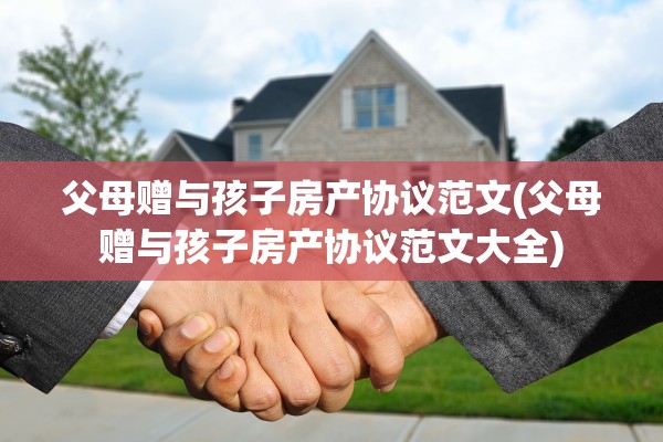 父母赠与孩子房产协议范文(父母赠与孩子房产协议范文大全)
