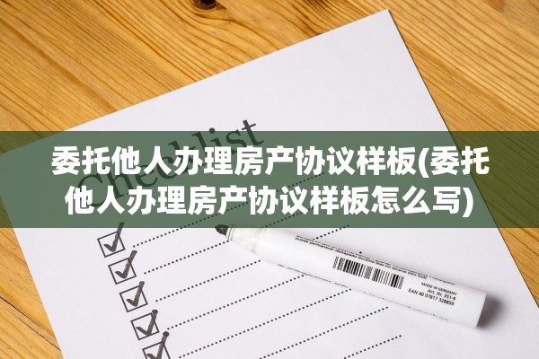 委托他人办理房产协议样板(委托他人办理房产协议样板怎么写)