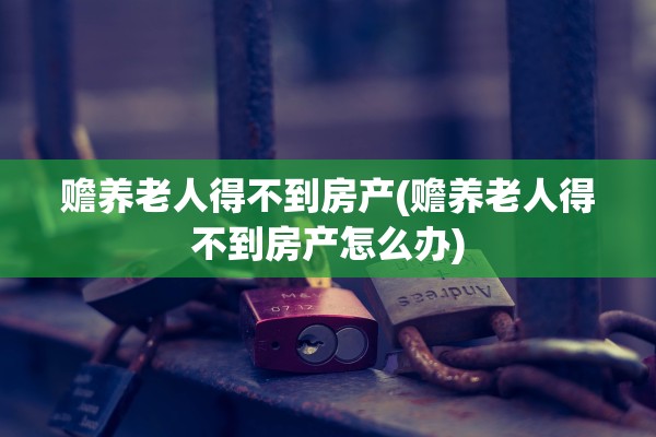 赡养老人得不到房产(赡养老人得不到房产怎么办)