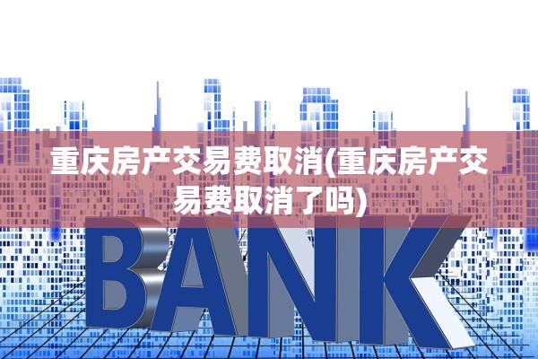 重庆房产交易费取消(重庆房产交易费取消了吗)