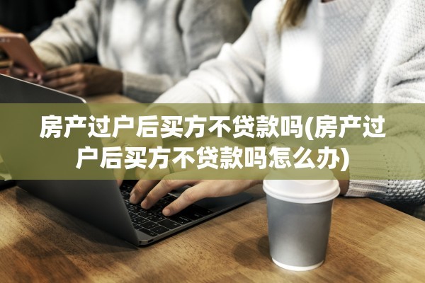 房产过户后买方不贷款吗(房产过户后买方不贷款吗怎么办)