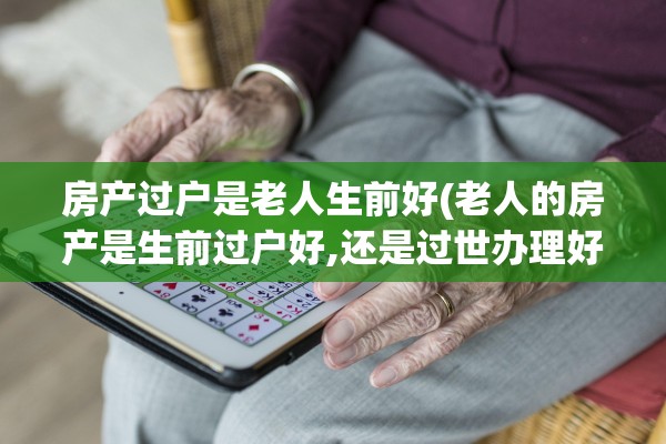 房产过户是老人生前好(老人的房产是生前过户好,还是过世办理好!)