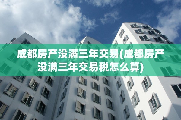 成都房产没满三年交易(成都房产没满三年交易税怎么算)