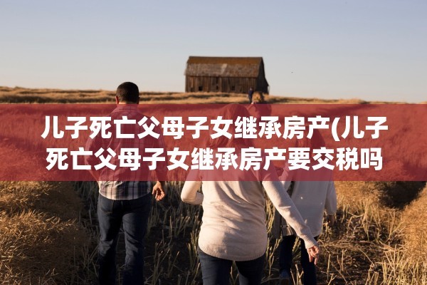 儿子死亡父母子女继承房产(儿子死亡父母子女继承房产要交税吗)