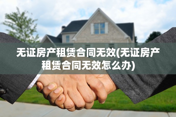 无证房产租赁合同无效(无证房产租赁合同无效怎么办)