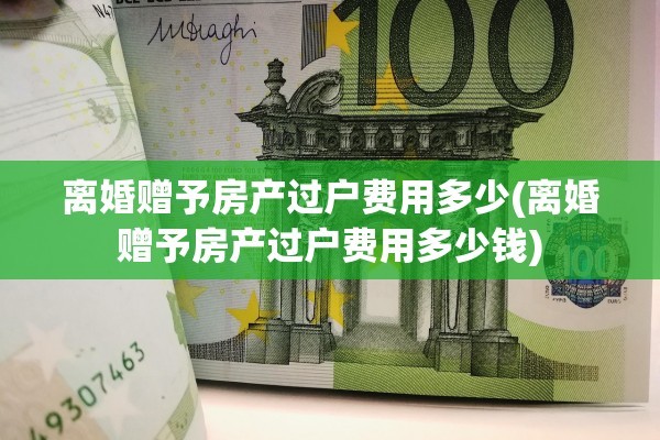 离婚赠予房产过户费用多少(离婚赠予房产过户费用多少钱)