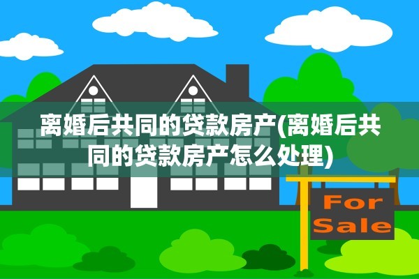 离婚后共同的贷款房产(离婚后共同的贷款房产怎么处理)