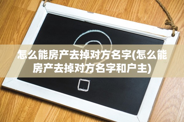 怎么能房产去掉对方名字(怎么能房产去掉对方名字和户主)