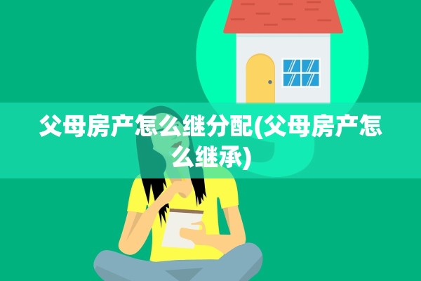 父母房产怎么继分配(父母房产怎么继承)