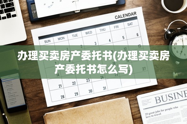 办理买卖房产委托书(办理买卖房产委托书怎么写)