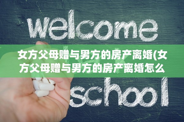 女方父母赠与男方的房产离婚(女方父母赠与男方的房产离婚怎么办)