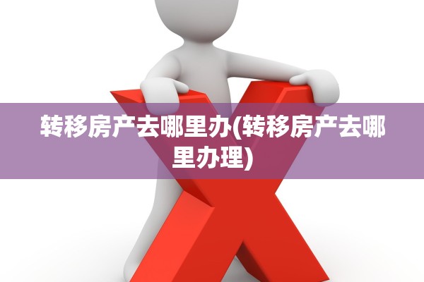 转移房产去哪里办(转移房产去哪里办理)