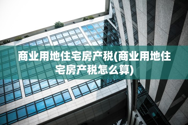 商业用地住宅房产税(商业用地住宅房产税怎么算)