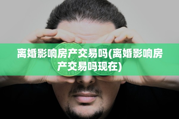 离婚影响房产交易吗(离婚影响房产交易吗现在)