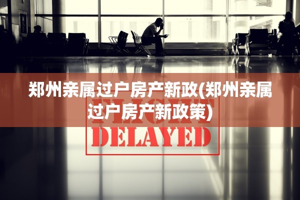 郑州亲属过户房产新政(郑州亲属过户房产新政策)