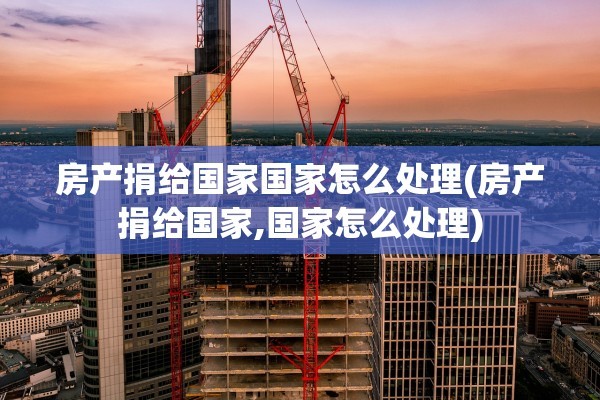 房产捐给国家国家怎么处理(房产捐给国家,国家怎么处理)