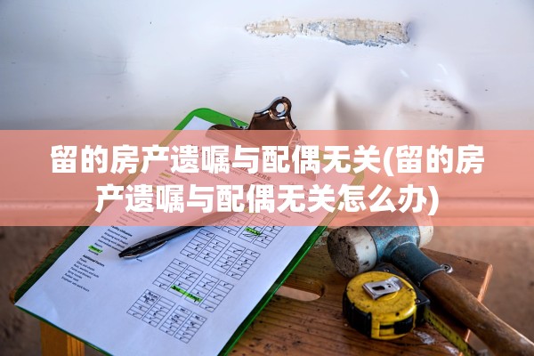 留的房产遗嘱与配偶无关(留的房产遗嘱与配偶无关怎么办)