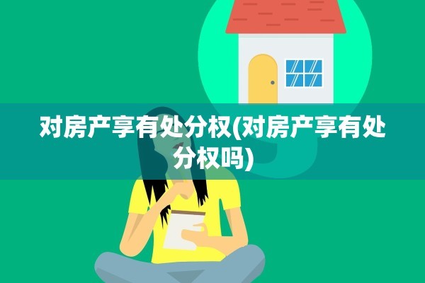 对房产享有处分权(对房产享有处分权吗)
