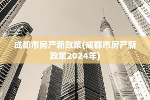 成都市房产新政策(成都市房产新政策2024年)